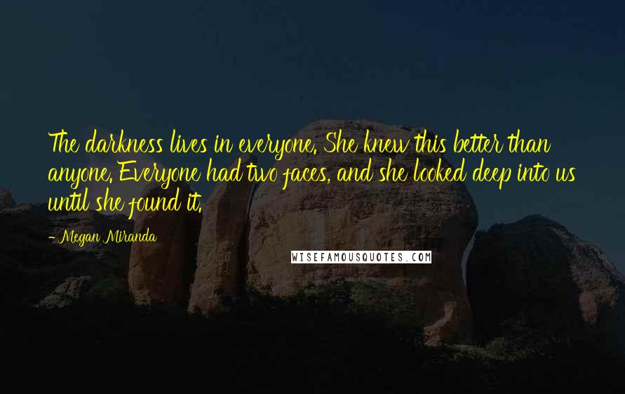 Megan Miranda Quotes: The darkness lives in everyone. She knew this better than anyone. Everyone had two faces, and she looked deep into us until she found it.