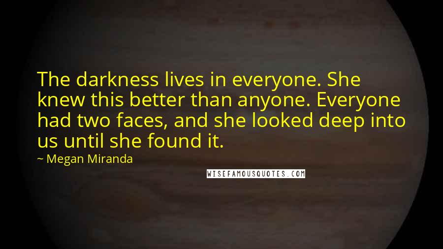 Megan Miranda Quotes: The darkness lives in everyone. She knew this better than anyone. Everyone had two faces, and she looked deep into us until she found it.