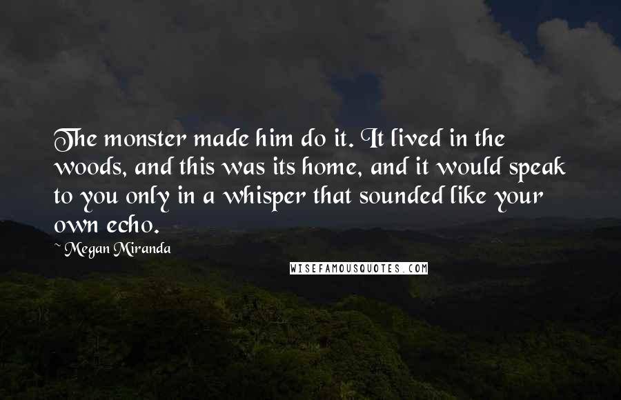 Megan Miranda Quotes: The monster made him do it. It lived in the woods, and this was its home, and it would speak to you only in a whisper that sounded like your own echo.