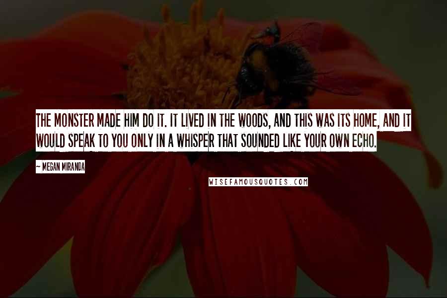 Megan Miranda Quotes: The monster made him do it. It lived in the woods, and this was its home, and it would speak to you only in a whisper that sounded like your own echo.