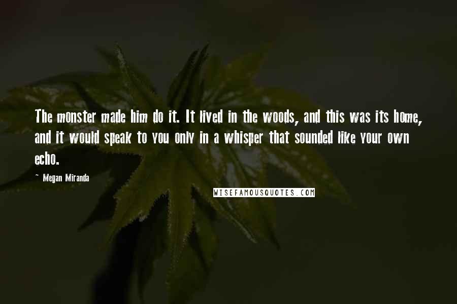 Megan Miranda Quotes: The monster made him do it. It lived in the woods, and this was its home, and it would speak to you only in a whisper that sounded like your own echo.