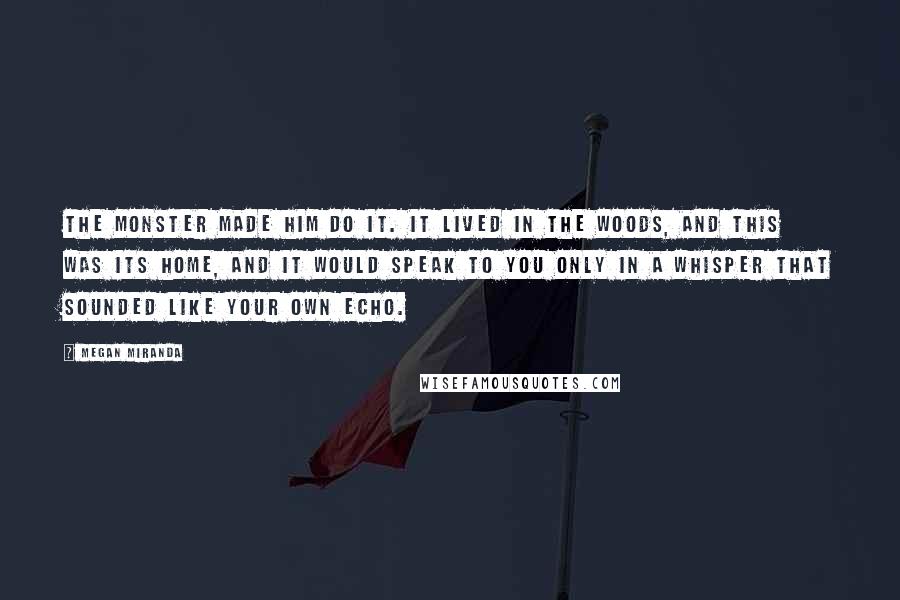 Megan Miranda Quotes: The monster made him do it. It lived in the woods, and this was its home, and it would speak to you only in a whisper that sounded like your own echo.