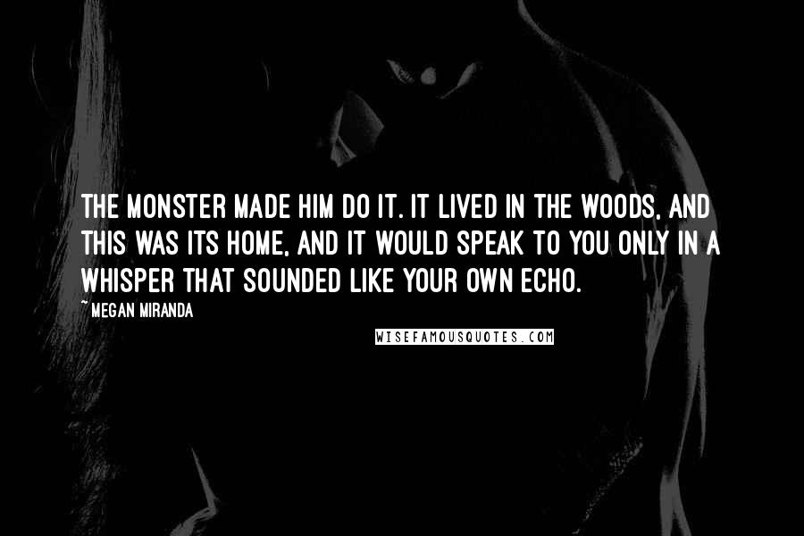 Megan Miranda Quotes: The monster made him do it. It lived in the woods, and this was its home, and it would speak to you only in a whisper that sounded like your own echo.