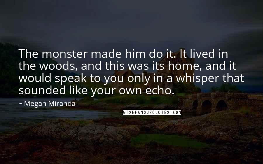 Megan Miranda Quotes: The monster made him do it. It lived in the woods, and this was its home, and it would speak to you only in a whisper that sounded like your own echo.