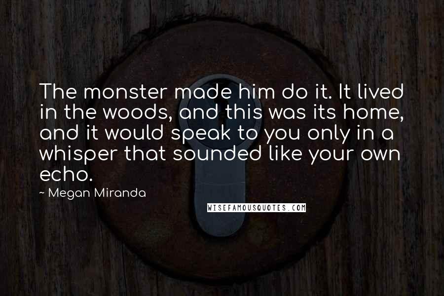 Megan Miranda Quotes: The monster made him do it. It lived in the woods, and this was its home, and it would speak to you only in a whisper that sounded like your own echo.