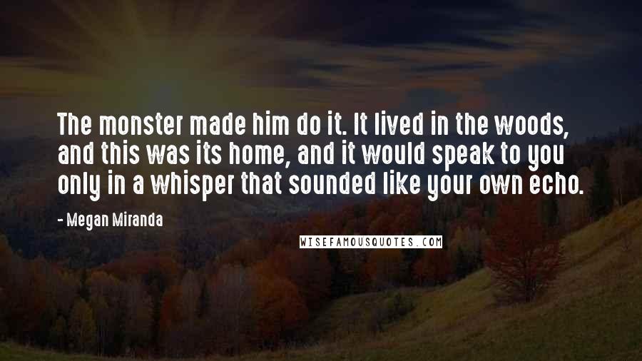 Megan Miranda Quotes: The monster made him do it. It lived in the woods, and this was its home, and it would speak to you only in a whisper that sounded like your own echo.