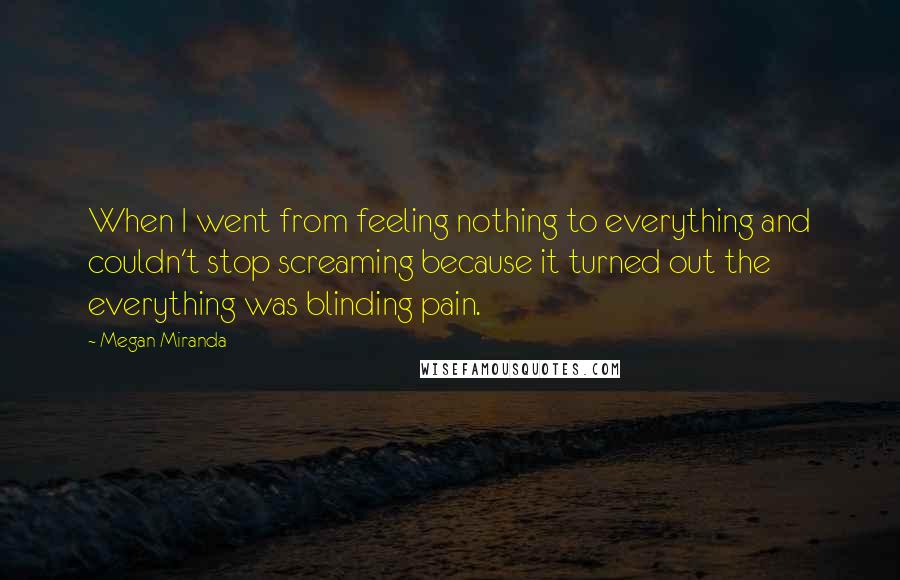 Megan Miranda Quotes: When I went from feeling nothing to everything and couldn't stop screaming because it turned out the everything was blinding pain.