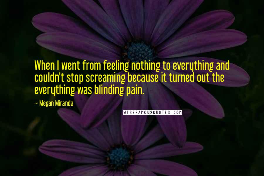 Megan Miranda Quotes: When I went from feeling nothing to everything and couldn't stop screaming because it turned out the everything was blinding pain.