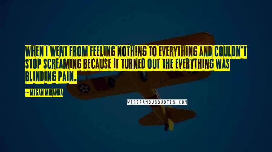 Megan Miranda Quotes: When I went from feeling nothing to everything and couldn't stop screaming because it turned out the everything was blinding pain.