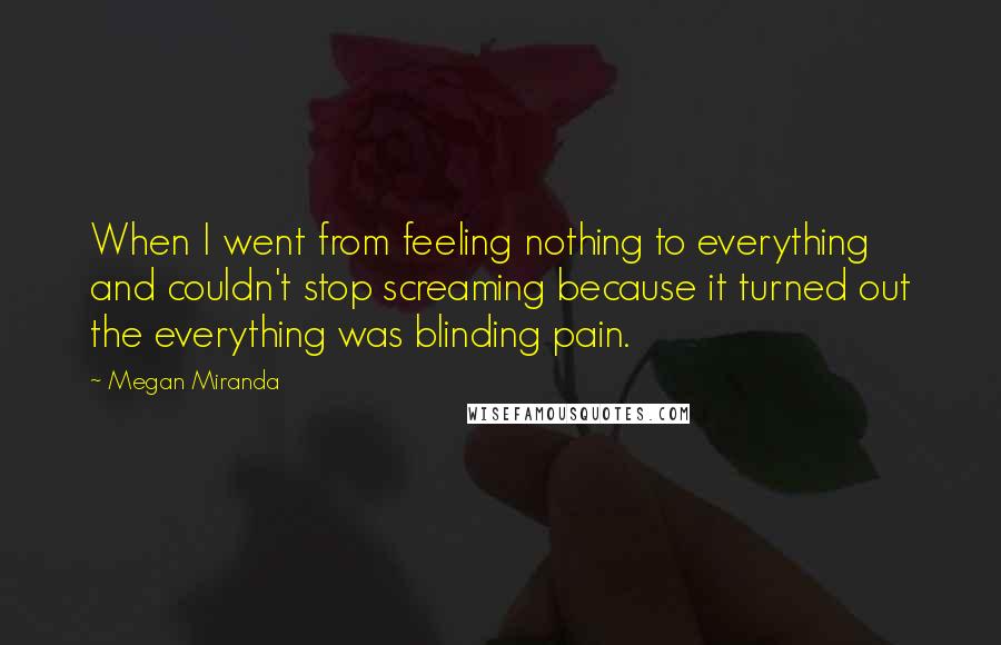 Megan Miranda Quotes: When I went from feeling nothing to everything and couldn't stop screaming because it turned out the everything was blinding pain.