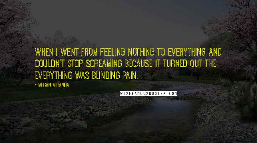 Megan Miranda Quotes: When I went from feeling nothing to everything and couldn't stop screaming because it turned out the everything was blinding pain.