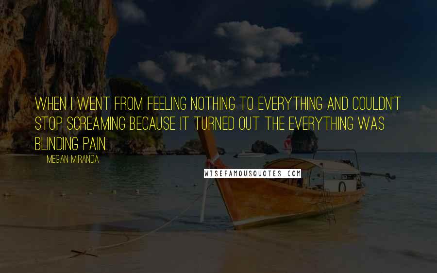 Megan Miranda Quotes: When I went from feeling nothing to everything and couldn't stop screaming because it turned out the everything was blinding pain.