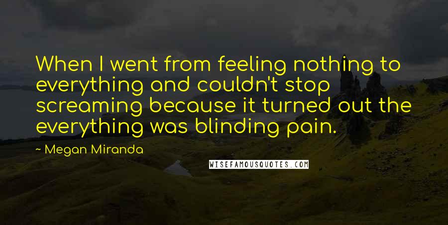 Megan Miranda Quotes: When I went from feeling nothing to everything and couldn't stop screaming because it turned out the everything was blinding pain.