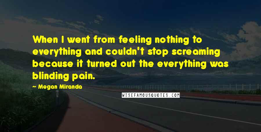 Megan Miranda Quotes: When I went from feeling nothing to everything and couldn't stop screaming because it turned out the everything was blinding pain.