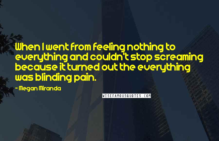 Megan Miranda Quotes: When I went from feeling nothing to everything and couldn't stop screaming because it turned out the everything was blinding pain.