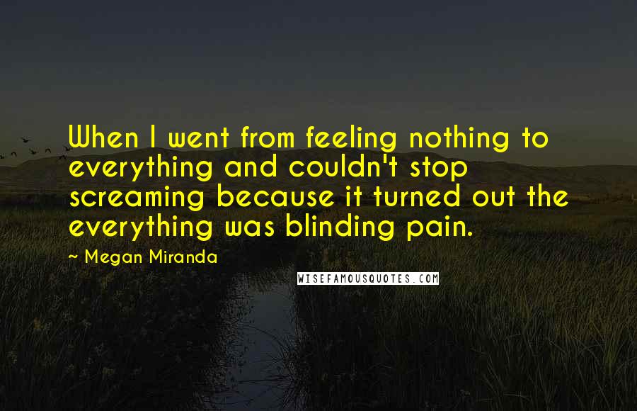Megan Miranda Quotes: When I went from feeling nothing to everything and couldn't stop screaming because it turned out the everything was blinding pain.