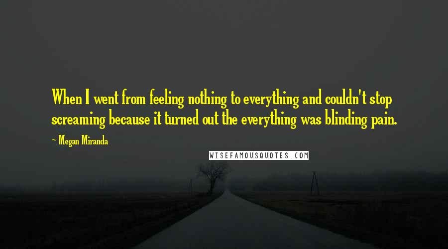 Megan Miranda Quotes: When I went from feeling nothing to everything and couldn't stop screaming because it turned out the everything was blinding pain.