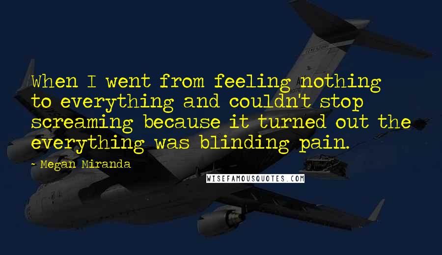 Megan Miranda Quotes: When I went from feeling nothing to everything and couldn't stop screaming because it turned out the everything was blinding pain.