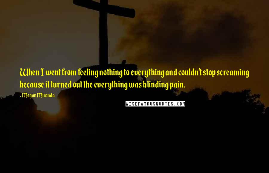 Megan Miranda Quotes: When I went from feeling nothing to everything and couldn't stop screaming because it turned out the everything was blinding pain.