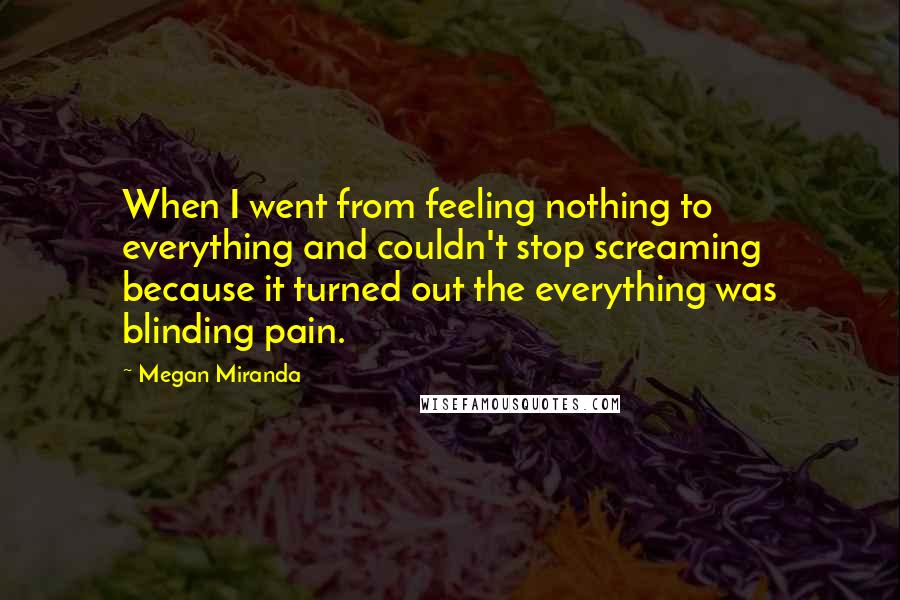 Megan Miranda Quotes: When I went from feeling nothing to everything and couldn't stop screaming because it turned out the everything was blinding pain.