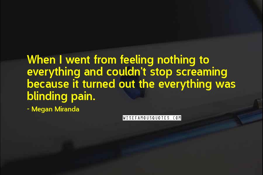 Megan Miranda Quotes: When I went from feeling nothing to everything and couldn't stop screaming because it turned out the everything was blinding pain.