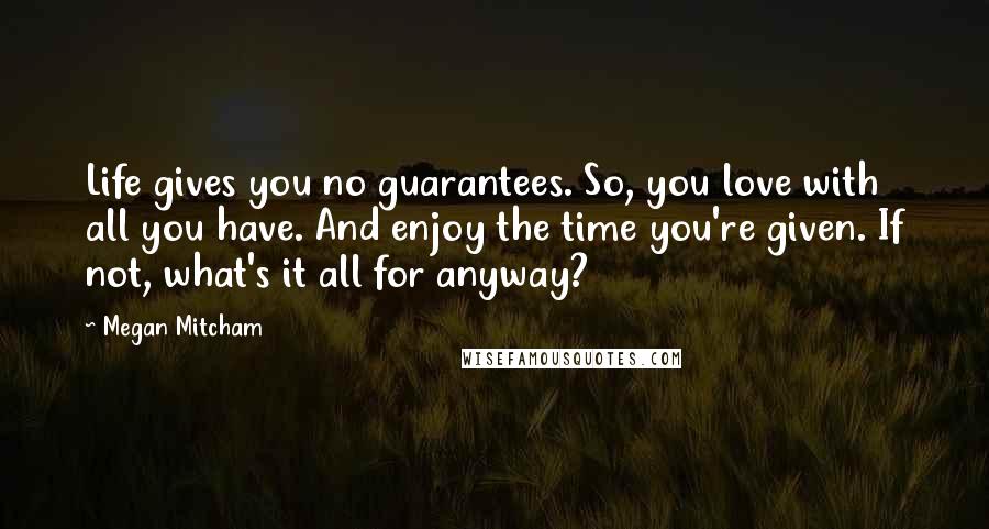 Megan Mitcham Quotes: Life gives you no guarantees. So, you love with all you have. And enjoy the time you're given. If not, what's it all for anyway?