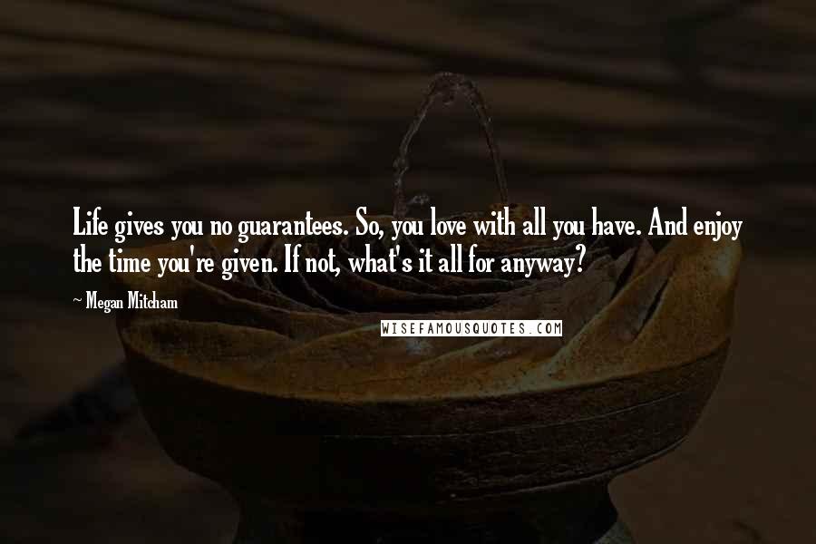 Megan Mitcham Quotes: Life gives you no guarantees. So, you love with all you have. And enjoy the time you're given. If not, what's it all for anyway?
