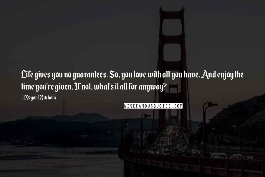 Megan Mitcham Quotes: Life gives you no guarantees. So, you love with all you have. And enjoy the time you're given. If not, what's it all for anyway?