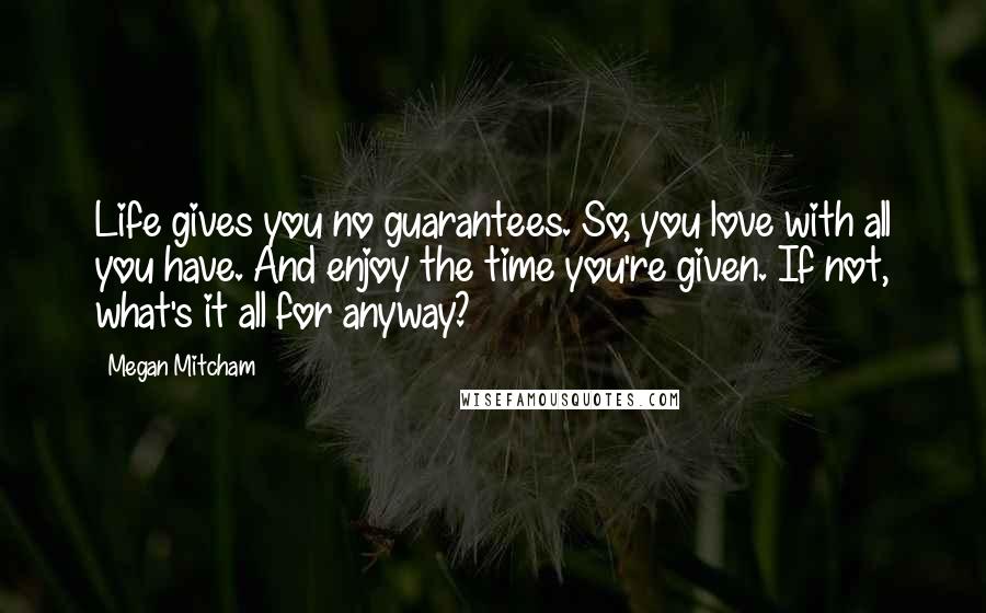 Megan Mitcham Quotes: Life gives you no guarantees. So, you love with all you have. And enjoy the time you're given. If not, what's it all for anyway?