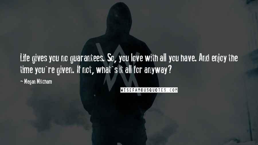 Megan Mitcham Quotes: Life gives you no guarantees. So, you love with all you have. And enjoy the time you're given. If not, what's it all for anyway?
