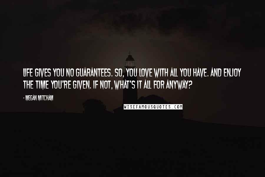 Megan Mitcham Quotes: Life gives you no guarantees. So, you love with all you have. And enjoy the time you're given. If not, what's it all for anyway?