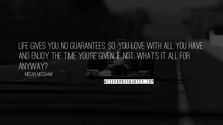Megan Mitcham Quotes: Life gives you no guarantees. So, you love with all you have. And enjoy the time you're given. If not, what's it all for anyway?