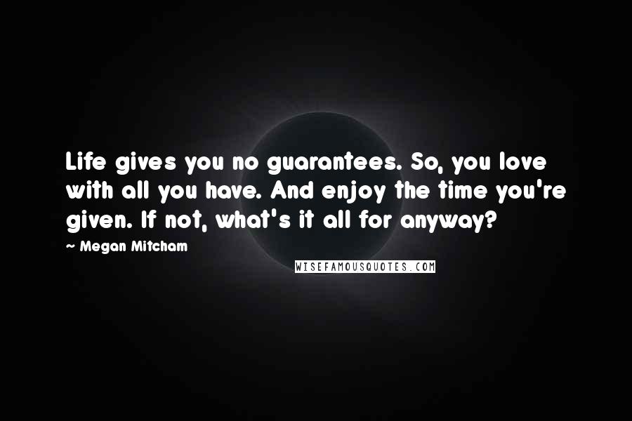 Megan Mitcham Quotes: Life gives you no guarantees. So, you love with all you have. And enjoy the time you're given. If not, what's it all for anyway?