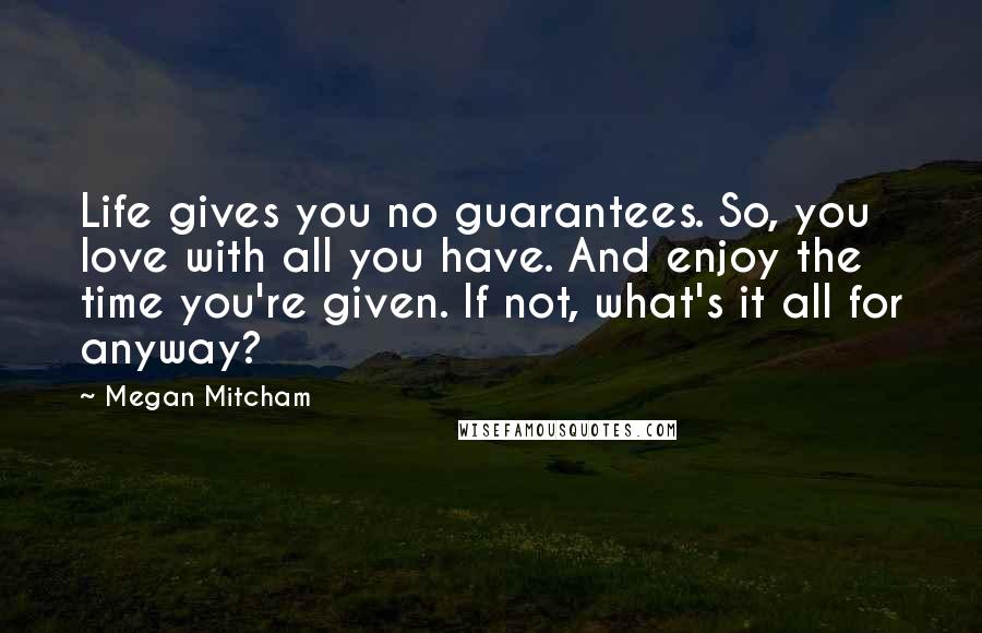 Megan Mitcham Quotes: Life gives you no guarantees. So, you love with all you have. And enjoy the time you're given. If not, what's it all for anyway?