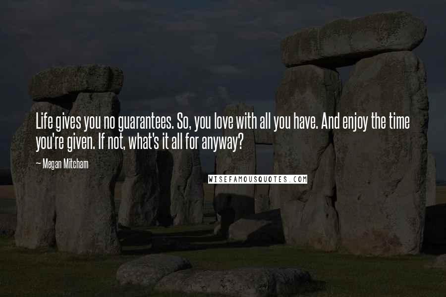 Megan Mitcham Quotes: Life gives you no guarantees. So, you love with all you have. And enjoy the time you're given. If not, what's it all for anyway?