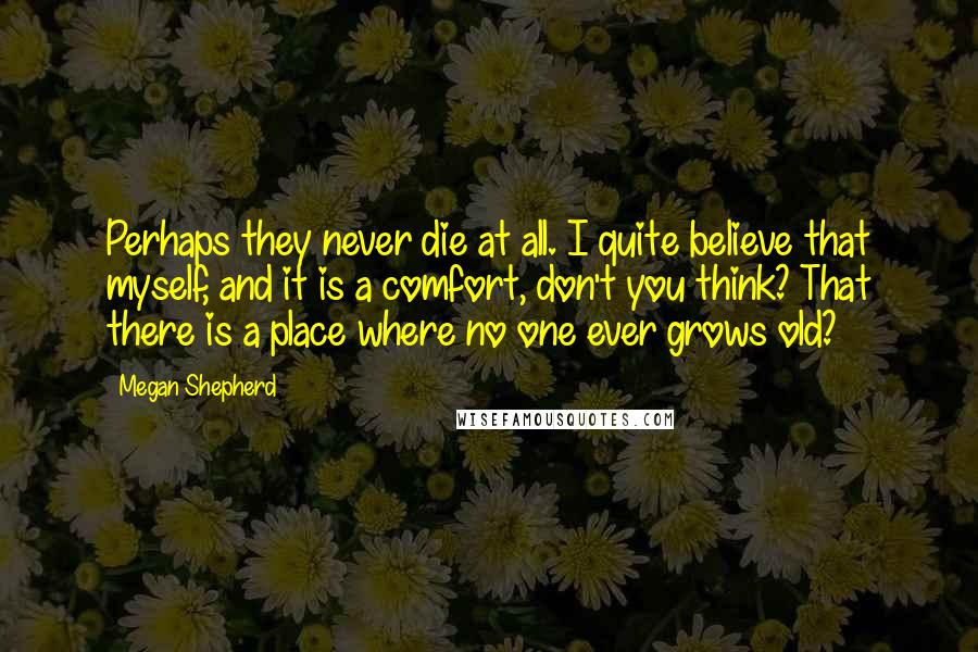 Megan Shepherd Quotes: Perhaps they never die at all. I quite believe that myself, and it is a comfort, don't you think? That there is a place where no one ever grows old?