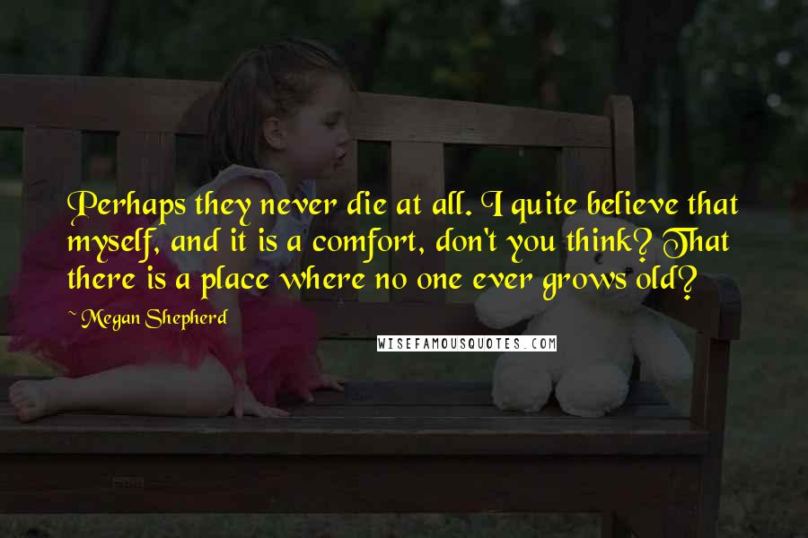 Megan Shepherd Quotes: Perhaps they never die at all. I quite believe that myself, and it is a comfort, don't you think? That there is a place where no one ever grows old?