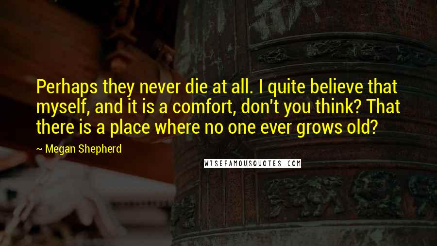 Megan Shepherd Quotes: Perhaps they never die at all. I quite believe that myself, and it is a comfort, don't you think? That there is a place where no one ever grows old?