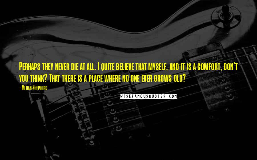 Megan Shepherd Quotes: Perhaps they never die at all. I quite believe that myself, and it is a comfort, don't you think? That there is a place where no one ever grows old?