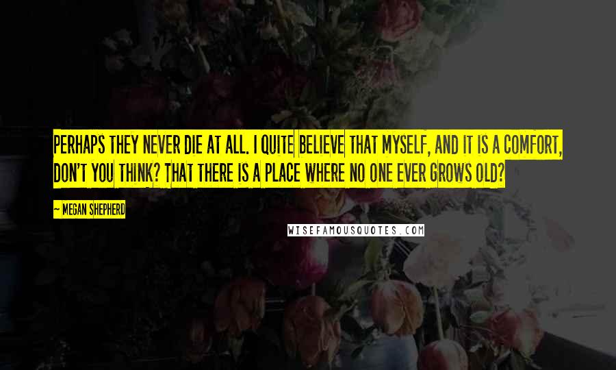 Megan Shepherd Quotes: Perhaps they never die at all. I quite believe that myself, and it is a comfort, don't you think? That there is a place where no one ever grows old?