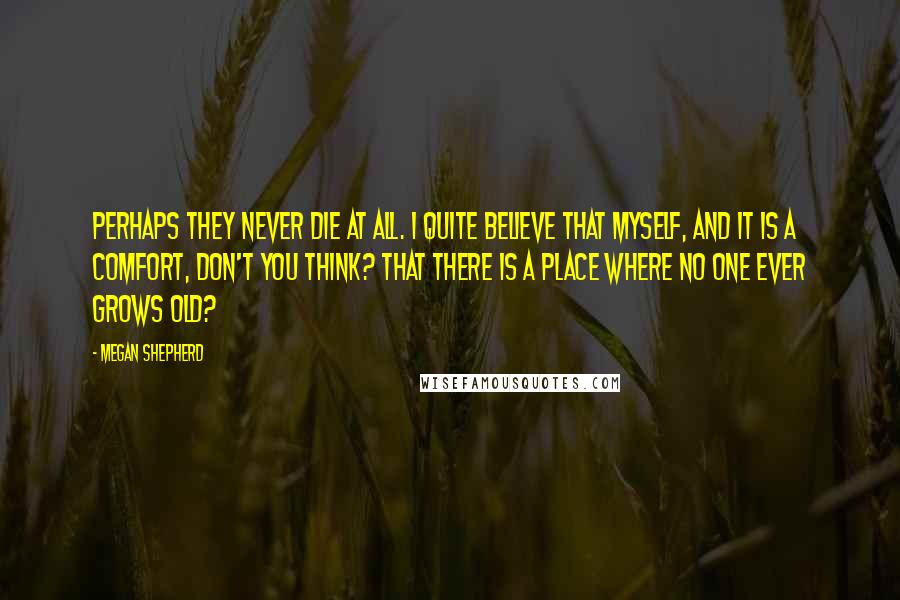 Megan Shepherd Quotes: Perhaps they never die at all. I quite believe that myself, and it is a comfort, don't you think? That there is a place where no one ever grows old?