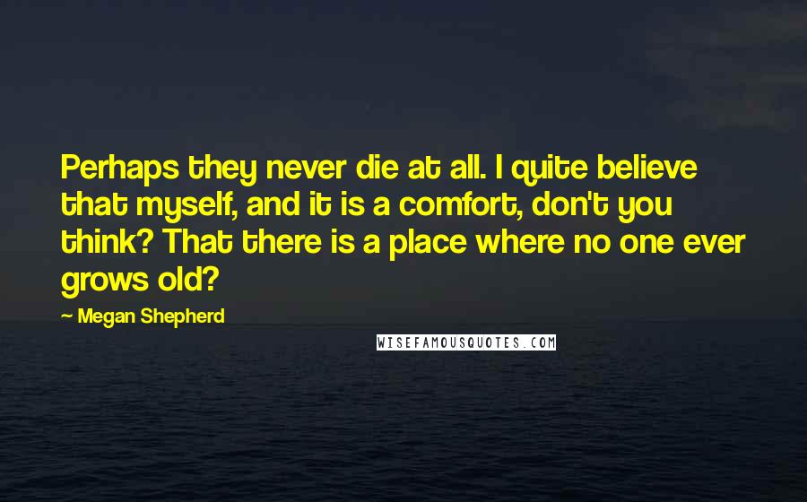 Megan Shepherd Quotes: Perhaps they never die at all. I quite believe that myself, and it is a comfort, don't you think? That there is a place where no one ever grows old?