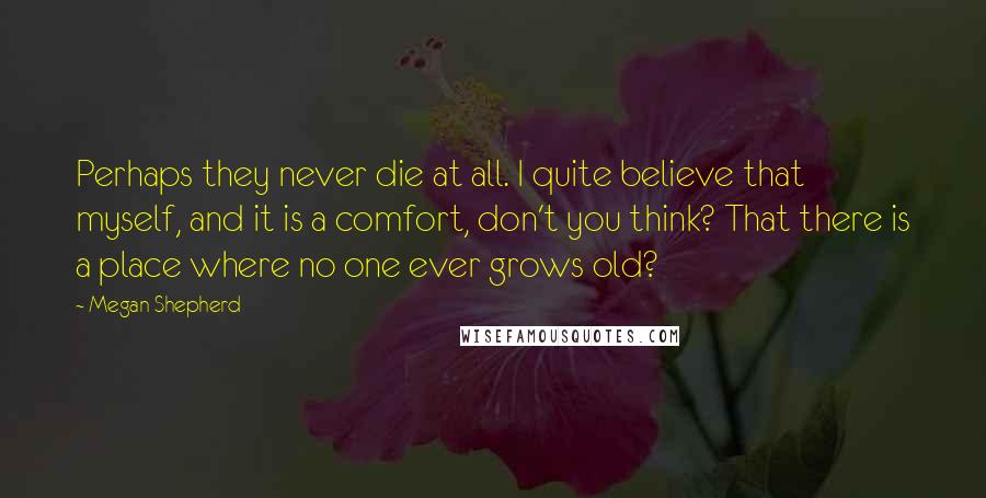 Megan Shepherd Quotes: Perhaps they never die at all. I quite believe that myself, and it is a comfort, don't you think? That there is a place where no one ever grows old?