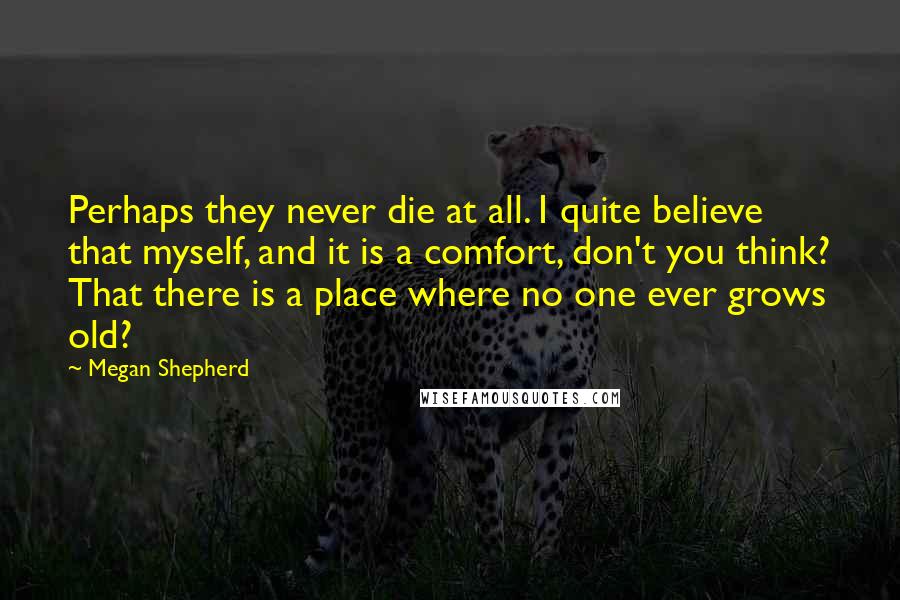 Megan Shepherd Quotes: Perhaps they never die at all. I quite believe that myself, and it is a comfort, don't you think? That there is a place where no one ever grows old?