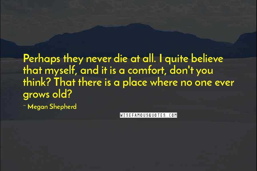 Megan Shepherd Quotes: Perhaps they never die at all. I quite believe that myself, and it is a comfort, don't you think? That there is a place where no one ever grows old?
