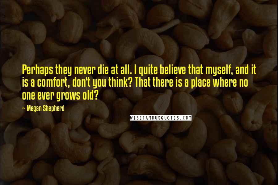 Megan Shepherd Quotes: Perhaps they never die at all. I quite believe that myself, and it is a comfort, don't you think? That there is a place where no one ever grows old?