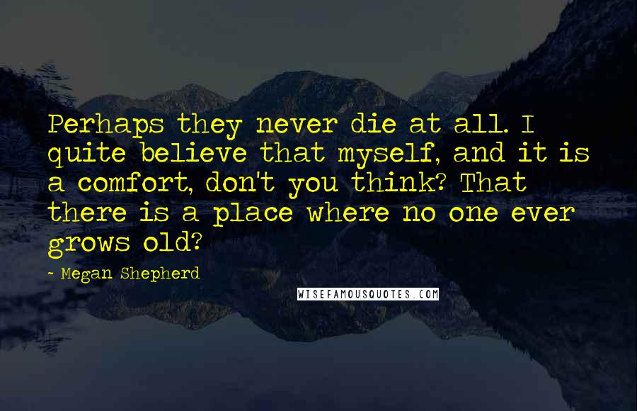 Megan Shepherd Quotes: Perhaps they never die at all. I quite believe that myself, and it is a comfort, don't you think? That there is a place where no one ever grows old?