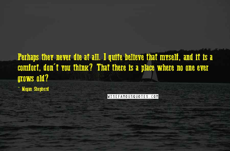 Megan Shepherd Quotes: Perhaps they never die at all. I quite believe that myself, and it is a comfort, don't you think? That there is a place where no one ever grows old?