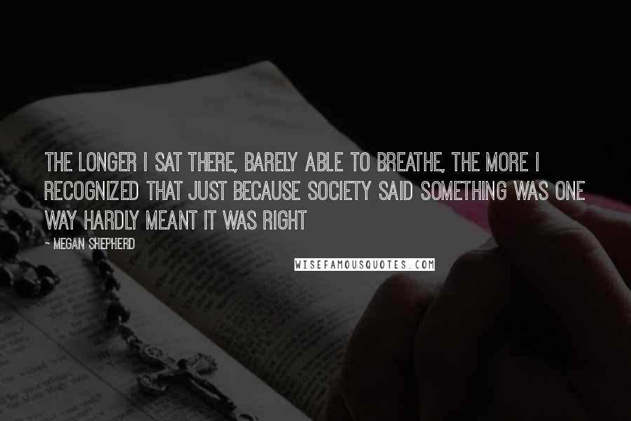 Megan Shepherd Quotes: The longer I sat there, barely able to breathe, the more I recognized that just because society said something was one way hardly meant it was right