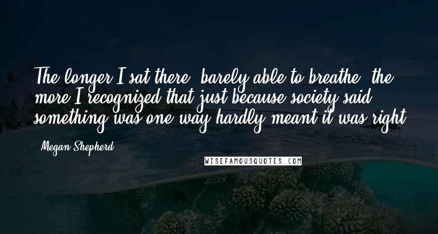 Megan Shepherd Quotes: The longer I sat there, barely able to breathe, the more I recognized that just because society said something was one way hardly meant it was right